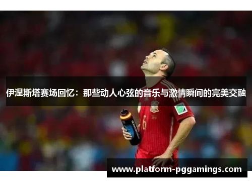 伊涅斯塔赛场回忆：那些动人心弦的音乐与激情瞬间的完美交融