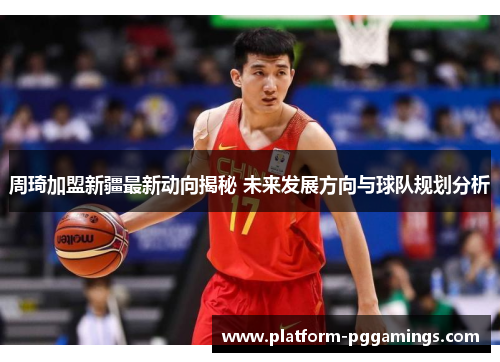 周琦加盟新疆最新动向揭秘 未来发展方向与球队规划分析 周琦加盟新疆最新动向揭秘 未来发展方向与球队规划分析