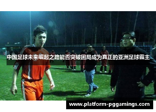 中国足球未来崛起之路能否突破困局成为真正的亚洲足球霸主 中国足球未来崛起之路能否突破困局成为真正的亚洲足球霸主