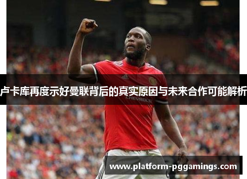 卢卡库再度示好曼联背后的真实原因与未来合作可能解析