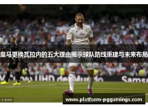 皇马更换瓦拉内的五大理由揭示球队防线重建与未来布局