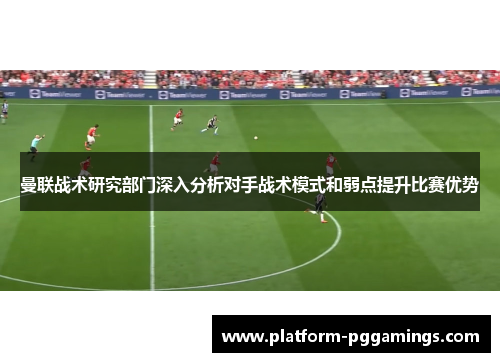 曼联战术研究部门深入分析对手战术模式和弱点提升比赛优势