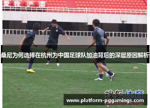 桑尼为何选择在杭州为中国足球队加油背后的深层原因解析 桑尼为何选择在杭州为中国足球队加油背后的深层原因解析