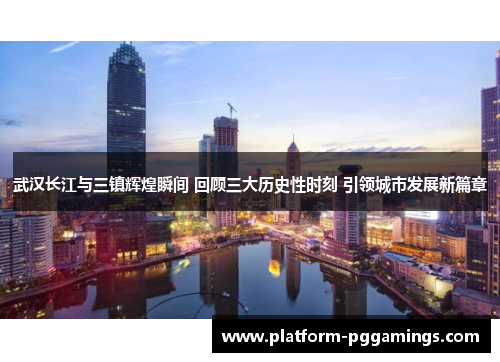 武汉长江与三镇辉煌瞬间 回顾三大历史性时刻 引领城市发展新篇章