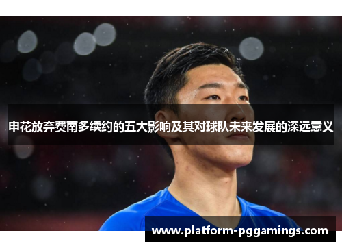 申花放弃费南多续约的五大影响及其对球队未来发展的深远意义