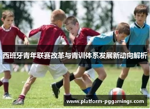 西班牙青年联赛改革与青训体系发展新动向解析 西班牙青年联赛改革与青训体系发展新动向解析