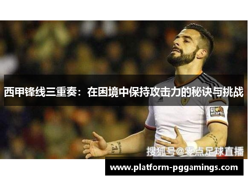 西甲锋线三重奏:在困境中保持攻击力的秘诀与挑战 西甲锋线三重奏:在困境中保持攻击力的秘诀与挑战