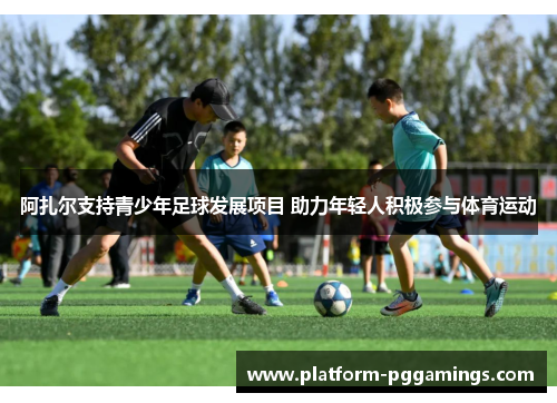 阿扎尔支持青少年足球发展项目 助力年轻人积极参与体育运动 阿扎尔支持青少年足球发展项目 助力年轻人积极参与体育运动
